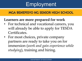 DEPARTMENT OF EDUCATION
Employment
7
Learners are more prepared for work
• For technical and vocational careers, you
will already be able to apply for TESDA
Certificates.
• For most choices, private company
partners are ready to take you on for
immersion (work and gain experience while
studying), training and hiring.
 