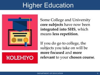 DEPARTMENT OF EDUCATION
Higher Education
9
Some College and University
core subjects have now been
integrated into SHS, which
means less repetition.
If you do go to college, the
subjects you take on will be
more focused and more
relevant to your chosen course.
 