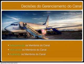 Membros do Canal
Decisões do Gerenciamento do Canal
• Selecionando os Membros do Canal
• Motivando os Membros do Canal
• Avaliando os Membros do Canal 
UNIFACS ADM - 2 semestre
por Diogo Públio, Rodrigo Pinto, Rafael Cardoso, Juliana Machado, Paula Mendonça
segunda-feira, 25 de outubro de 2010
 