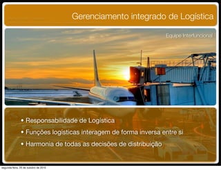 Gerenciamento integrado de Logística
Equipe Interfuncional
• Responsabilidade de Logística
• Funções logísticas interagem de forma inversa entre si
• Harmonia de todas as decisões de distribuição
UNIFACS ADM - 2 semestre
por Diogo Públio, Rodrigo Pinto, Rafael Cardoso, Juliana Machado, Paula Mendonça
segunda-feira, 25 de outubro de 2010
 