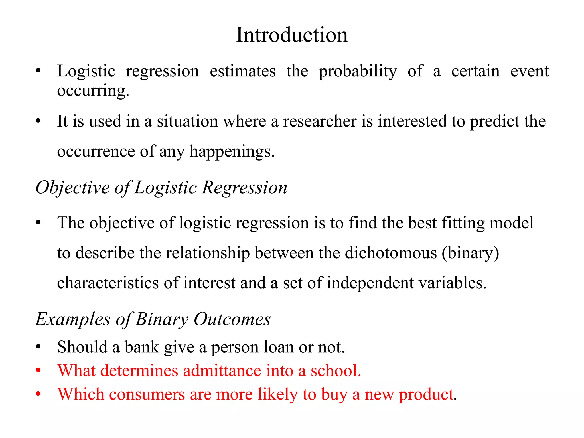 Introduction
• Logistic regression estimates the probability of a certain event
occurring.
• It is used in a situation where a researcher is interested to predict the
occurrence of any happenings.
Objective of Logistic Regression
• The objective of logistic regression is to find the best fitting model
to describe the relationship between the dichotomous (binary)
characteristics of interest and a set of independent variables.
Examples of Binary Outcomes
• Should a bank give a person loan or not.
• What determines admittance into a school.
• Which consumers are more likely to buy a new product.
 