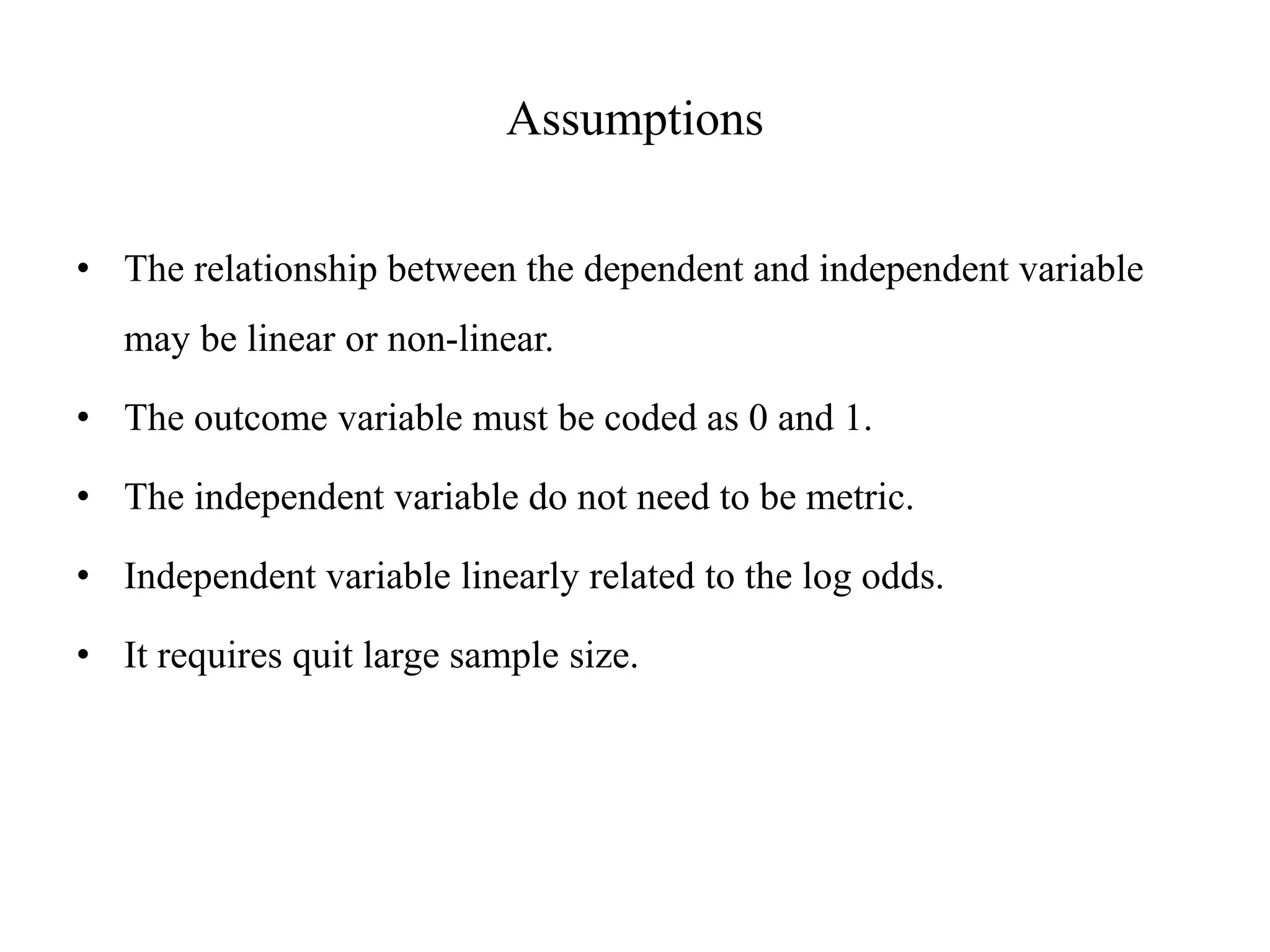 Assumptions
• The relationship between the dependent and independent variable
may be linear or non-linear.
• The outcome variable must be coded as 0 and 1.
• The independent variable do not need to be metric.
• Independent variable linearly related to the log odds.
• It requires quit large sample size.
 