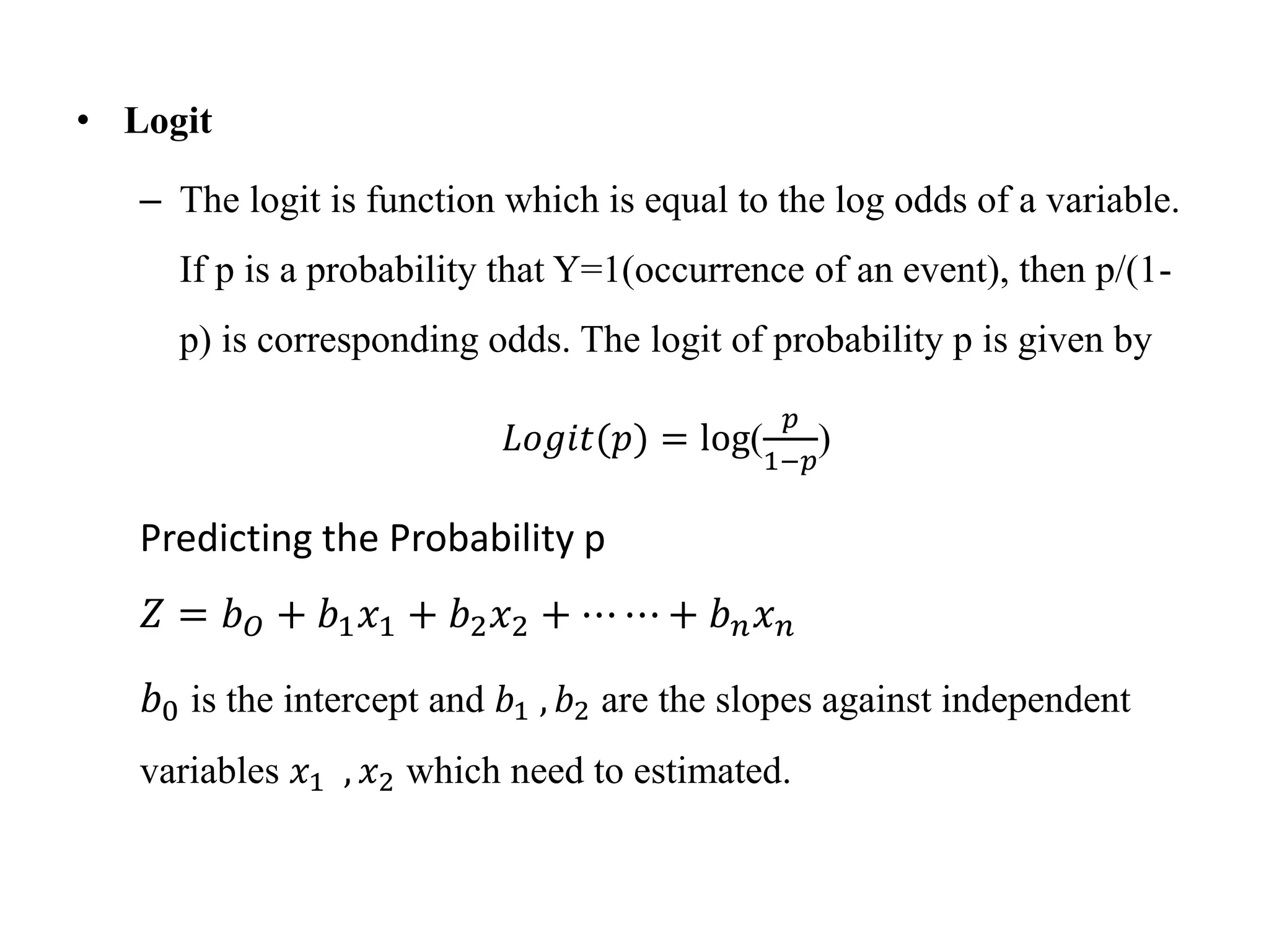 • Logit
– The logit is function which is equal to the log odds of a variable.
If p is a probability that Y=1(occurrence of an event), then p/(1-
p) is corresponding odds. The logit of probability p is given by
𝐿𝑜𝑔𝑖𝑡(𝑝) = log(
𝑝
1−𝑝
)
Predicting the Probability p
𝑍 = 𝑏𝑂 + 𝑏1𝑥1 + 𝑏2𝑥2 + ⋯ ⋯ + 𝑏𝑛𝑥𝑛
𝑏0 is the intercept and 𝑏1 , 𝑏2 are the slopes against independent
variables 𝑥1 , 𝑥2 which need to estimated.
 