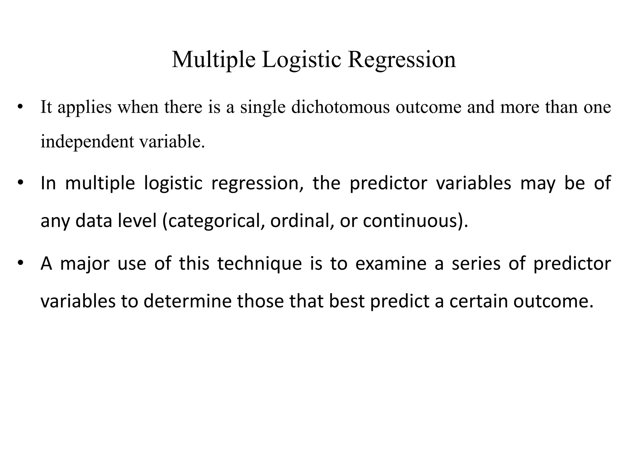 Multiple Logistic Regression
• It applies when there is a single dichotomous outcome and more than one
independent variable.
• In multiple logistic regression, the predictor variables may be of
any data level (categorical, ordinal, or continuous).
• A major use of this technique is to examine a series of predictor
variables to determine those that best predict a certain outcome.
 