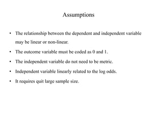 Assumptions
• The relationship between the dependent and independent variable
may be linear or non-linear.
• The outcome variable must be coded as 0 and 1.
• The independent variable do not need to be metric.
• Independent variable linearly related to the log odds.
• It requires quit large sample size.
 