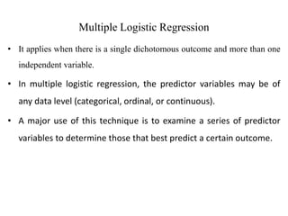 Multiple Logistic Regression
• It applies when there is a single dichotomous outcome and more than one
independent variable.
• In multiple logistic regression, the predictor variables may be of
any data level (categorical, ordinal, or continuous).
• A major use of this technique is to examine a series of predictor
variables to determine those that best predict a certain outcome.
 