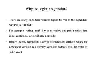 Why use logistic regression?
• There are many important research topics for which the dependent
variable is "limited."
• For example: voting, morbidity or mortality, and participation data
is not continuous or distributed normally.
• Binary logistic regression is a type of regression analysis where the
dependent variable is a dummy variable: coded 0 (did not vote) or
1(did vote)
 