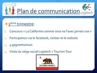 3ième trimestre:
1. Concours « La Californie comme vous ne l’avez jamais vue »
2. Participation via le facebook, twitter et le website
3. 4 gagnants/mois
4. Visite du siège social Logitech +TourismTour
Plan de communication
 