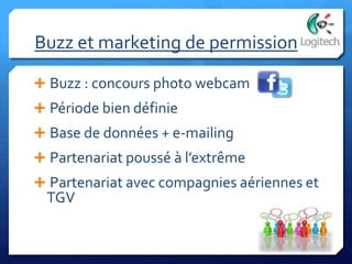 Buzz et marketing de permission
 Buzz : concours photo webcam
 Période bien définie
 Base de données + e-mailing
 Partenariat poussé à l’extrême
 Partenariat avec compagnies aériennes et
TGV
 