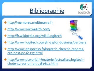 Bibliographie
 http://membres.multimania.fr
 http://www.wikiwealth.com/
 http://fr.wikipedia.org/wiki/Logitech
 http://www.logitech.com/fr-ca/for-business/partners
 http://www.itespresso.fr/logitech-cherche-reperes-
ere-post-pc-61127.html
 http://www.pcworld.fr/materiel/actualites,logitech-
chute-12-sur-un-an,538161,1.htm
 