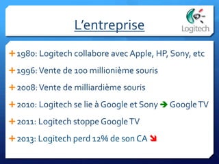 L’entreprise
1980: Logitech collabore avec Apple, HP, Sony, etc
1996:Vente de 100 millionième souris
2008:Vente de milliardième souris
2010: Logitech se lie à Google et Sony  GoogleTV
2011: Logitech stoppe GoogleTV
2013: Logitech perd 12% de son CA 
 