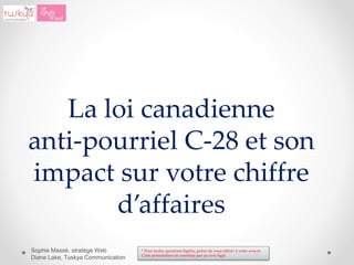 * Pour toutes questions légales, prière de vous référer à votre avocat.
Cette présentation ne constitue pas un avis légal.
Sophie Massé, stratège Web
Diane Lake, Tuskya Communication
La loi canadienne
anti-pourriel C-28 et son
impact sur votre chiffre
d’affaires
 