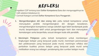 • Ingatkan CGP tentang isian Daftar Kompetensi Guru dan mengunggahnya ke
LMS sebelum lokakarya ini.
• Cermati Kategori cermati Daftar Kompetensi Guru Penggerak :
1. Mengembangkan diri dan orang lain yaitu terkait kompetensi untuk
menunjukan praktik mengembangkan diri dengan kesadaran,
mengembangkan kompetensi warga sekolah agar lebih berdampak pada
murid, berpartisipasi aktif untuk pengembangan karir dan menunjukan
kematangan serta berperilaku sesuai dengan kode etik pendidik.
2. Memimpin Pelajaran yaitu terkait kompetensi untuk membangun
lingkungan belajar yang berpusat pada murid, memimpin perencanaan
dan pelaksanaan yang berpusat pada murid, memimpin refleksi dan
perbaikan kualitas proses belajar yang berpusat pada murid serta
melibatkan orang tua sebagai pendamping dan sumber belajar murid.
 