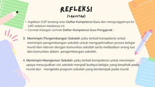 • Ingatkan CGP tentang isian Daftar Kompetensi Guru dan mengunggahnya ke
LMS sebelum lokakarya inI.
• Cermati Kategori cermati Daftar Kompetensi Guru Penggerak :
3. Memimpin Pengembangan Sekolah yaitu terkait kompetensi untuk
memimpin pengembangan sekolah untuk mengoptimalkan proses belajar
murid dan relevan dengan komunitas sekolah serta melibatkan orang tua
dan komunitas dalam pengembangan sekolah.
4. Memimpin Manajemen Sekolah yaitu terkait kompetensi untuk memimpin
upaya mewujudkan visi sekolah menjadi budaya belajar yang berpihak pada
murid dan mengelola program sekolah yang berdampak pada murid.
 