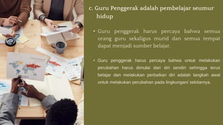 c. Guru Penggerak adalah pembelajar seumur
hidup
• Guru penggerak harus percaya bahwa semua
orang guru sekaligus murid dan semua tempat
dapat menjadi sumber belajar.
• Guru penggerak harus percaya bahwa untuk melakukan
perubahan harus dimulai dari diri sendiri sehingga terus
belajar dan melakukan perbaikan diri adalah langkah awal
untuk melakukan perubahan pada lingkungan/ sekitarnya.
 