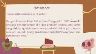 PEMBUKAAN
Tujuan dari lokakarya ke-8 yaitu: :
Dengan Rencana Kerja Calon Guru Penggerak:” CGP memiliki
rencana pengembangan diri dan program selama satu tahun
yang didukung oleh semua warga sekolah yakni guru, kepala
sekolah, murid, orang tua/Komite Sekolah/masyarakat dan
pemerintah desa.”
 