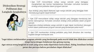 Diskusikan Strategi
Pelibatan dan
Langkah-langkahnya
•
“Ingat dalam melaksanakan program sekolah yang berdampak pada murid tidak bisa dilakukan sendiri
tetapi harus dengan kolaborasi dan gotong royong.
Agar semua orang bergerak ke arah yang sama maka diperlukan komunikasi, dialog, kesediaan berbagi
peran dan percaya bahwa perubahan dapat dilakukan”
 