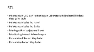 RTL
• Pelaksanaan USG dan Pemeriksaan Laboratorium ibu hamil ke desa
desa yang jauh
• Pelaksanaan kelas ibu hamil
• Pelaksanaan kelas ibu Balita
• Meningkatkan kerjasama linsek
• Monitoring inovasi Kabandungan
• Pencatatan E kohort tiap bulan
• Pencatatan kohort tiap bulan
 