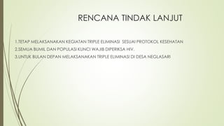 RENCANA TINDAK LANJUT
1.TETAP MELAKSANAKAN KEGIATAN TRIPLE ELIMINASI SESUAI PROTOKOL KESEHATAN
2.SEMUA BUMIL DAN POPULASI KUNCI WAJIB DIPERIKSA HIV.
3.UNTUK BULAN DEPAN MELAKSANAKAN TRIPLE ELIMINASI DI DESA NEGLASARI
 