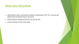 RENCANA KEGIATAN
 MONITORING HASIL KUNJUNGAN INSPEKSI LINGKUNGAN TPP, TFU, SARANA AIR
BERSIH DAN FASYANKES BULAN AGUSTUS
 PENYELIDIKAN EPIDEMIOLOGI DAN PSN BULAN MEI
 KLINIK SANITASI SETIAP HARI RABU
 