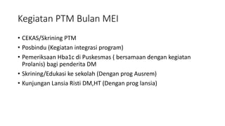 Kegiatan PTM Bulan MEI
• CEKAS/Skrining PTM
• Posbindu (Kegiatan integrasi program)
• Pemeriksaan Hba1c di Puskesmas ( bersamaan dengan kegiatan
Prolanis) bagi penderita DM
• Skrining/Edukasi ke sekolah (Dengan prog Ausrem)
• Kunjungan Lansia Risti DM,HT (Dengan prog lansia)
 