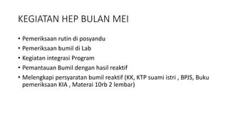 KEGIATAN HEP BULAN MEI
• Pemeriksaan rutin di posyandu
• Pemeriksaan bumil di Lab
• Kegiatan integrasi Program
• Pemantauan Bumil dengan hasil reaktif
• Melengkapi persyaratan bumil reaktif (KK, KTP suami istri , BPJS, Buku
pemeriksaan KIA , Materai 10rb 2 lembar)
 