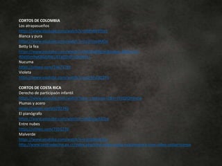 CORTOS DE COLOMBIA
Los atrapasueños
https://www.youtube.com/watch?v=oRPnNs9ThzY
Blanca y pura
https://www.youtube.com/watch?v=rp7iUzydMOg
Betty la fea
https://www.youtube.com/watch?v=NkVEv8RgSIo&index=1&list=PL-
40d9Sm9qKBGGRWUEEg0Zh0h10kHlI5U
Nucuma
https://vimeo.com/74673791
Violeta
https://www.youtube.com/watch?v=jsQ-MyOQ1Y0
CORTOS DE COSTA RICA
Derecho de participaón infantil
https://www.youtube.com/watch?time_continue=2&v=VHIQlQtHmJw
Plumas y acero
https://vimeo.com/3292740
El pianógrafo
https://www.youtube.com/watch?v=qMcocpA6l1w
Entre nubes
https://vimeo.com/7351270
Malverde
https://www.youtube.com/watch?v=z3ick0wW31c
http://www.centrodecine.go.cr/index.php/cine-video-costa-rica/muestra-cine-video-costarricense
 