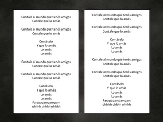 Contale al mundo que tenés amigos
Contale que lo amás
Contale al mundo que tenés amigos
Contale que lo amás
Contáselo
Y que lo amás
Lo amás
Lo amás
Contale al mundo que tenés amigos
Contale que lo amás
Contale al mundo que tenés amigos
Contale que lo amás
Contáselo
Y que lo amás
Lo amás
Lo amás
Parapapampampam
ohhhh uhhhh ohhhh
Contale al mundo que tenés amigos
Contale que lo amás
Contale al mundo que tenés amigos
Contale que lo amás
Contáselo
Y que lo amás
Lo amás
Lo amás
Contale al mundo que tenés amigos
Contale que lo amás
Contale al mundo que tenés amigos
Contale que lo amás
Contáselo
Y que lo amás
Lo amás
Lo amás
Parapapampampam
ohhhh uhhhh ohhhh
 