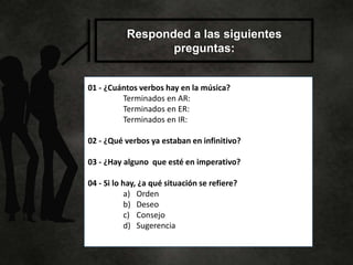 Responded a las siguientes
preguntas:
01 - ¿Cuántos verbos hay en la música?
Terminados en AR:
Terminados en ER:
Terminados en IR:
02 - ¿Qué verbos ya estaban en infinitivo?
03 - ¿Hay alguno que esté en imperativo?
04 - Si lo hay, ¿a qué situación se refiere?
a) Orden
b) Deseo
c) Consejo
d) Sugerencia
 