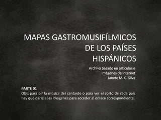 MAPAS GASTROMUSIFÍLMICOS
DE LOS PAÍSES
HISPÁNICOS
Archivo basado en artículos e
imágenes de Internet
Janete M. C. Silva
PARTE 01
Obs: para oír la música del cantante o para ver el corto de cada país
hay que darle a las imágenes para acceder al enlace correspondiente.
 