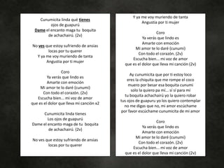 Cunumicita linda qué tienes
ojos de guapurú
Dame el encanto maga tu boquita
de achachairú. (2v)
No ves que estoy sufriendo de ansias
locas por tu querer
Y ya me voy muriendo de tanta
Angustia por ti mujer
Coro
Ya verás que lindo es
Amarte con emoción
Mi amor te lo daré (cunumi)
Con todo el corazón. (2v)
Escucha bien... mi voz de amor
que es el dolor que lleva mi canción x2
Cunumicita linda tienes
Los ojos de guapurú
Dame el encanto maga de tu boquita
de achachairú. (2v)
No ves que estoy sufriendo de ansias
locas por tu querer
Y ya me voy muriendo de tanta
Angustia por ti mujer
Coro
Ya verás que lindo es
Amarte con emoción
Mi amor te lo daré (cunumi)
Con todo el corazón. (2v)
Escucha bien... mi voz de amor
que es el dolor que lleva mi canción (2v)
Ay cunumicita que por ti estoy loco
eres la chiquita que me rompe el coco
muero por besar esa boquita cunumi
solo la quiero pa mí... sí sí para mí
tu boquita achachairú yo la quiero robar
tus ojos de guapuru yo los quiero contemplar
no me digas que no, mi amor escúchame
por favor escúchame cunumicita de mi amor
Coro
Ya verás que lindo es
Amarte con emoción
Mi amor te lo daré (cunumi)
Con todo el corazón. (2v)
Escucha bien... mi voz de amor
que es el dolor que lleva mi canción (2v)
 