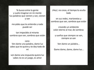 Te busco entre la gente
y suelo imaginar en mi mente
tus palabras que vienen y van, vienen
y van
me pides que te entienda y nada
puede ser
tan imposible al mirarte
sombras que van, sombras que están
coro:
Ven dame una palabra, dame luz
sabes que te quiero y te doy todo de
mí
ven dame una respuesta quiero luz
sabes no es un juego, es amor
¡Hey!, no creas, el tiempo lo oculta
todo
en sus redes, marionetas y
sombras que van, sombras que están
creando un ambiente
color eterno al mar, de sombras
y sueños que siempre se van,
siempre se van
Ven dame un palabra...
Dame dame, dame, dame luz...
 