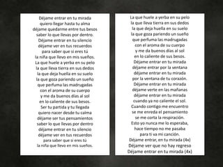 Déjame entrar en tu mirada
quiero llegar hasta tu alma
déjame quedarme entre tus besos
saber lo que llevas por dentro.
Déjame entrar en tu silencio
déjame ver en tus recuerdos
para saber que si eres tú
la niña que llevo en mis sueños.
La que huele a yerba en su pelo
la que lleva tierra en sus dedos
la que deja huella en su suelo
la que goza pariendo un sueño
que perfuma las madrugadas
con el aroma de su cuerpo
y me da buenos días al sol
en lo caliente de sus besos.
Ser tu partida y tu llegada
quiero nacer desde tu calma
déjame ser tus pensamientos
saber lo que llevas por dentro
déjame entrar en tu silencio
déjame ver en tus recuerdos
para saber que si eres tú
la niña que llevo en mis sueños.
La que huele a yerba en su pelo
la que lleva tierra en sus dedos
la que deja huella en su suelo
la que goza pariendo un sueño
que perfuma las madrugadas
con el aroma de su cuerpo
y me da buenos días al sol
en lo caliente de sus besos.
Déjame entrar en tu mirada
déjame entrar por la ventana
déjame entrar en tu mirada
por la ventana de tu corazón.
Déjame entrar en tu mirada
déjame verte en las mañanas
déjame entrar en tu mirada
cuando ya no caliente el sol.
Cuando contigo me encuentro
se me enreda el pensamiento
se me corta la respiración.
Esto yo nunca me lo esperaba,
hace tiempo no me pasaba
para ti va mi canción.
Déjame entrar, en tu mirada (4x)
Déjame ver que no hay regreso
Déjame entrar en tu mirada (4x)
 