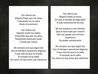 Por última vez
Déjame fingir que me amas
Y abrázame en la cama
Hasta el amanecer
Por última vez
Déjame sentir tus labios
Pretender que por los años
Tendremos tanto por hacer
Y tanto por crecer
Ah siempre creí que algún día
Con el tiempo a quererme llegarías
Y que más da que te lo pida
El corazón ya lo sabía
Sin amor no hay amor que sobreviva
Por última vez
Déjame darte la mano
Sin que el tiempo le haga daño
A este momento de los dos
No me importa si me mientes
Que lo haré todo por creerte
Aún me queda una mínima
esperanza
De poder convencerte
Ah siempre creí que algún día
Con el tiempo a quererme llegarías
Y que más da que te lo pida
El corazón ya lo sabía
Sin amor no hay amor que sobreviva
 