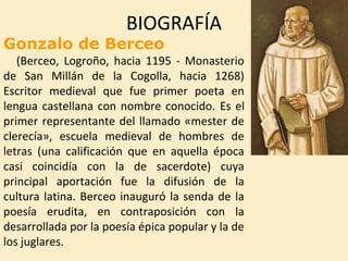 BIOGRAFÍA
Gonzalo de Berceo
(Berceo, Logroño, hacia 1195 - Monasterio
de San Millán de la Cogolla, hacia 1268)
Escritor me...