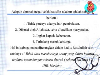 Adapun dampak negative/akibat sifat takabur adalah sebagai
berikut :
1. Tidak percaya adanya hari pembalasan.
2. Dibenci oleh Allah swt. serta dikucilkan masyarakat.
3. Ingkar kepada kebenaran.
4. Terhalang masuk ke surga.
Hal ini sebagaimana diterangkan dalam hadits Rasulullah saw.
:Artinya : “Tidak akan masuk surga orang yang dalam hatinya
terdapat kesombongan seberat dzarah ( seberat biji sawi )”
(HR. Muslim )
 