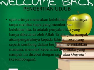 PENGERTIAN UDJUB
• ujub artinya merasakan kelebihan pada dirinya
tanpa melihat siapa yang memberikan
kelebihan itu. Ia adalah penyakit hati yang
hanya diketahui oleh Allah Ta’ala, jika nampak
atsar/pengaruhnya kepada lahiriah seseorang
seperti sombong dalam berjalan, merendahkan
manusia, menolak kebenaran dsb. maka yang
nampak ini disebut dengan kibr atau khuyala’
(kesombongan).
 