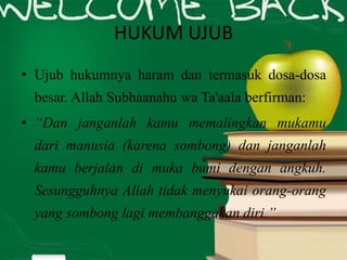 HUKUM UJUB
• Ujub hukumnya haram dan termasuk dosa-dosa
besar. Allah Subhaanahu wa Ta'aala berfirman:
• “Dan janganlah kamu memalingkan mukamu
dari manusia (karena sombong) dan janganlah
kamu berjalan di muka bumi dengan angkuh.
Sesungguhnya Allah tidak menyukai orang-orang
yang sombong lagi membanggakan diri.”
 
