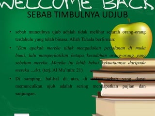 SEBAB TIMBULNYA UDJUB
• sebab munculnya ujub adalah tidak melihat sejarah orang-orang
terdahulu yang telah binasa. Allah Ta'aala berfirman:
• “Dan apakah mereka tidak mengadakan perjalanan di muka
bumi, lalu memperhatikan betapa kesudahan orang-orang yang
sebelum mereka. Mereka itu lebih hebat kekuatannya daripada
mereka …dst. (terj. Al Mu’min: 21)
• Di samping, hal-hal di atas, di antara sebab yang dapat
memunculkan ujub adalah sering mendapatkan pujian dan
sanjungan.
 