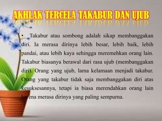 AKHLAK TERCELA TAKABUR DAN UJUB
• Takabur atau sombong adalah sikap membanggakan
diri. Ia merasa dirinya lebih besar, lebih baik, lebih
pandai, atau lebih kaya sehingga meremehkan orang lain.
Takabur biasanya berawal dari rasa ujub (membanggakan
diri). Orang yang ujub, lama kelamaan menjadi takabur.
Orang yang takabur tidak saja membanggakan diri atas
kesuksesannya, tetapi ia biasa merendahkan orang lain
karena merasa dirinya yang paling sempurna.
 