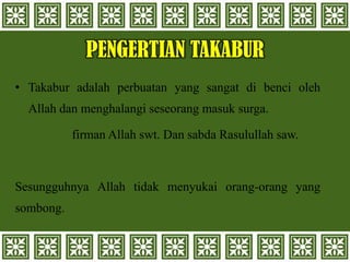 PENGERTIAN TAKABUR
• Takabur adalah perbuatan yang sangat di benci oleh
Allah dan menghalangi seseorang masuk surga.
firman Allah swt. Dan sabda Rasulullah saw.
Sesungguhnya Allah tidak menyukai orang-orang yang
sombong.
 