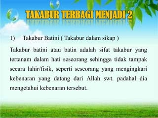 TAKABUR TERBAGI MENJADI 2
1) Takabur Batini ( Takabur dalam sikap )
Takabur batini atau batin adalah sifat takabur yang
tertanam dalam hati seseorang sehingga tidak tampak
secara lahir/fisik, seperti seseorang yang mengingkari
kebenaran yang datang dari Allah swt. padahal dia
mengetahui kebenaran tersebut.
 