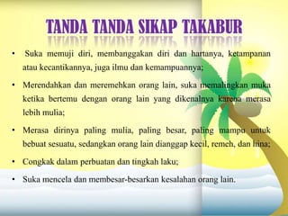 TANDA TANDA SIKAP TAKABUR
• Suka memuji diri, membanggakan diri dan hartanya, ketampanan
atau kecantikannya, juga ilmu dan kemampuannya;
• Merendahkan dan meremehkan orang lain, suka memalingkan muka
ketika bertemu dengan orang lain yang dikenalnya karena merasa
lebih mulia;
• Merasa dirinya paling mulia, paling besar, paling mampu untuk
bebuat sesuatu, sedangkan orang lain dianggap kecil, remeh, dan hina;
• Congkak dalam perbuatan dan tingkah laku;
• Suka mencela dan membesar-besarkan kesalahan orang lain.
 