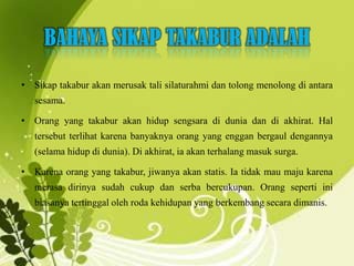 BAHAYA SIKAP TAKABUR ADALAH
• Sikap takabur akan merusak tali silaturahmi dan tolong menolong di antara
sesama.
• Orang yang takabur akan hidup sengsara di dunia dan di akhirat. Hal
tersebut terlihat karena banyaknya orang yang enggan bergaul dengannya
(selama hidup di dunia). Di akhirat, ia akan terhalang masuk surga.
• Karena orang yang takabur, jiwanya akan statis. Ia tidak mau maju karena
merasa dirinya sudah cukup dan serba bercukupan. Orang seperti ini
biasanya tertinggal oleh roda kehidupan yang berkembang secara dimanis.
 