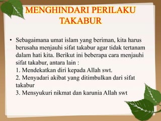 MENGHINDARI PERILAKU
TAKABUR
• Sebagaimana umat islam yang beriman, kita harus
berusaha menjauhi sifat takabur agar tidak tertanam
dalam hati kita. Berikut ini beberapa cara menjauhi
sifat takabur, antara lain :
1. Mendekatkan diri kepada Allah swt.
2. Menyadari akibat yang ditimbulkan dari sifat
takabur
3. Mensyukuri nikmat dan karunia Allah swt
 