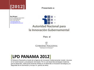 [2012]                                           Presentado a:


Rey Morgan
Business Developer & Consultant
Suiza (+41)078-658-0074
USA (1) 561 283 2215
 reymorgancr@aol.com,
reymorgan@latamcenter.com




                                                    Para el




 [LPD PANAMA 2012]
 El Gobierno Panameño a través de la Agencia de Innovación Gubernamental, invierte recursos
 en la modernización y actualización del estado. Por lo cual desarrolla estrategias modernas
 para el desarrollo institucional haciendo énfasis en el desarrollo e innovación tecnológica y la
 Seguridad de la información y he aquí mi granito de arena
 