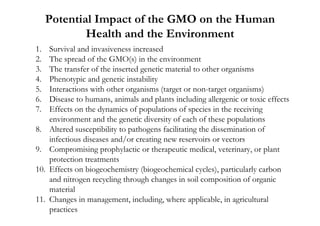 Potential Impact of the GMO on the Human
             Health and the Environment
1.    Survival and invasiveness increased
2.    The spread of the GMO(s) in the environment
3.    The transfer of the inserted genetic material to other organisms
4.    Phenotypic and genetic instability
5.    Interactions with other organisms (target or non-target organisms)
6.    Disease to humans, animals and plants including allergenic or toxic effects
7.    Effects on the dynamics of populations of species in the receiving
      environment and the genetic diversity of each of these populations
8.    Altered susceptibility to pathogens facilitating the dissemination of
      infectious diseases and/or creating new reservoirs or vectors
9.    Compromising prophylactic or therapeutic medical, veterinary, or plant
      protection treatments
10.   Effects on biogeochemistry (biogeochemical cycles), particularly carbon
      and nitrogen recycling through changes in soil composition of organic
      material
11.   Changes in management, including, where applicable, in agricultural
      practices
 