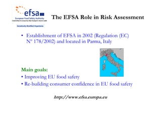 The EFSA Role in Risk Assessment

• Establishment of EFSA in 2002 (Regulation (EC)
  Nº 178/2002) and located in Parma, Italy




Main goals:
• Improving EU food safety
• Re-building consumer confidence in EU food safety

              http://www.efsa.europa.eu
 