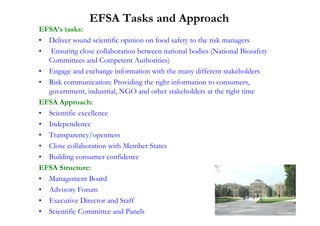EFSA Tasks and Approach
EFSA’s tasks:
• Deliver sound scientific opinion on food safety to the risk managers
• Ensuring close collaboration between national bodies (National Biosafety
  Committees and Competent Authorities)
• Engage and exchange information with the many different stakeholders
• Risk communication: Providing the right information to consumers,
  government, industrial, NGO and other stakeholders at the right time
EFSA Approach:
• Scientific excellence
• Independence
• Transparency/openness
• Close collaboration with Member States
• Building consumer confidence
EFSA Structure:
• Management Board
• Advisory Forum
• Executive Director and Staff
• Scientific Committee and Panels
 