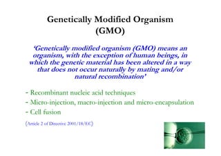 Genetically Modified Organism
                       (GMO)
  ‘Genetically modified organism (GMO) means an
  organism, with the exception of human beings, in
 which the genetic material has been altered in a way
   that does not occur naturally by mating and/or
               natural recombination’

- Recombinant nucleic acid techniques
- Micro-injection, macro-injection and micro-encapsulation
- Cell fusion
(Artícle 2 of Directive 2001/18/EC)
 